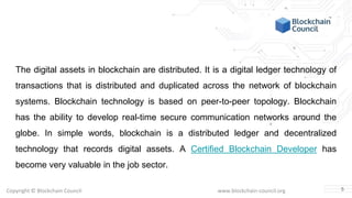 Copyright © Blockchain Council www.blockchain-council.org
The digital assets in blockchain are distributed. It is a digital ledger technology of
transactions that is distributed and duplicated across the network of blockchain
systems. Blockchain technology is based on peer-to-peer topology. Blockchain
has the ability to develop real-time secure communication networks around the
globe. In simple words, blockchain is a distributed ledger and decentralized
technology that records digital assets. A Certified Blockchain Developer has
become very valuable in the job sector.
5
 