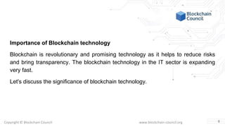 Copyright © Blockchain Council www.blockchain-council.org
Importance of Blockchain technology
Blockchain is revolutionary and promising technology as it helps to reduce risks
and bring transparency. The blockchain technology in the IT sector is expanding
very fast.
Let's discuss the significance of blockchain technology.
6
 
