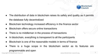 Copyright © Blockchain Council www.blockchain-council.org
● The distribution of data in blockchain raises its safety and quality as it permits
the database fully decentralized
● Blockchain technology increased efficiency in the finance sector
● Blockchain offers secure online transactions
● There is no middleman in the process of transactions
● In blockchain, everything is transparent to all the participants
● Blockchain is one of the reasonable models in terms of finance
● There is a huge scope in the blockchain sector as its features are
programmable and open
7
 