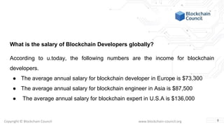 Copyright © Blockchain Council www.blockchain-council.org
What is the salary of Blockchain Developers globally?
According to u.today, the following numbers are the income for blockchain
developers.
● The average annual salary for blockchain developer in Europe is $73,300
● The average annual salary for blockchain engineer in Asia is $87,500
● The average annual salary for blockchain expert in U.S.A is $136,000
8
 