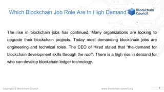 Copyright © Blockchain Council www.blockchain-council.org
Which Blockchain Job Role Are In High Demand?
The rise in blockchain jobs has continued. Many organizations are looking to
upgrade their blockchain projects. Today most demanding blockchain jobs are
engineering and technical roles. The CEO of Hired stated that “the demand for
blockchain development skills through the roof”. There is a high rise in demand for
who can develop blockchain ledger technology.
9
 