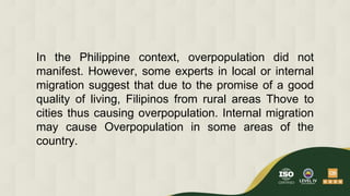 In the Philippine context, overpopulation did not
manifest. However, some experts in local or internal
migration suggest that due to the promise of a good
quality of living, Filipinos from rural areas Thove to
cities thus causing overpopulation. Internal migration
may cause Overpopulation in some areas of the
country.
 