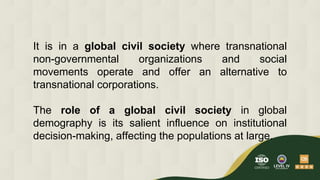 It is in a global civil society where transnational
non-governmental organizations and social
movements operate and offer an alternative to
transnational corporations.
The role of a global civil society in global
demography is its salient influence on institutional
decision-making, affecting the populations at large.
 