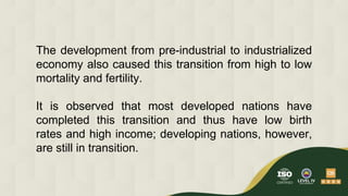 The development from pre-industrial to industrialized
economy also caused this transition from high to low
mortality and fertility.
It is observed that most developed nations have
completed this transition and thus have low birth
rates and high income; developing nations, however,
are still in transition.
 