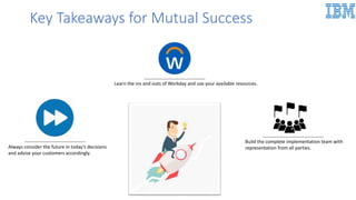 Always consider the future in today’s decisions
and advise your customers accordingly.
Learn the ins and outs of Workday and use your available resources.
Build the complete implementation team with
representation from all parties.
Key Takeaways for Mutual Success
 