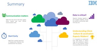 Summary
Start Early
Right from creating awareness
to helping them maximize the
potential from the solution
Communication matters
Right from the start to the finish, global
teams require way more refined
communication skills
Understanding Client
Culture & Localization
Aspects Matters!
It is imperative to understand
how stuff works in client’s
lingo and localization aspects
which in turn become critical
to provide effective consulting
Data is critical!
Requires bringing together a
lot of players together, should
be worked at proactively right
from day one!
 