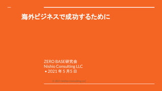 海外ビジネスで成功するために
ZERO BASE研究会
Nishio Consulting LLC
• 2021 年 5 月5 日
© 2021 Nishio Consulting LLC
 