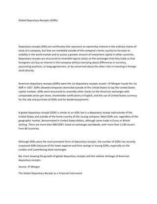 Global Depositary Receipts (GDRs)
Depositary receipts (DRs) are certificates that represent an ownership interest in the ordinary shares of
stock of a company, but that are marketed outside of the company’s home country to increase its
visibility in the world market and to access a greater amount of investment capital in other countries.
Depositary receipts are structured to resemble typical stocks on the exchanges that they trade so that
foreigners can buy an interest in the company without worrying about differences in currency,
accounting practices, or language barriers, or be concerned about the other risks in investing in foreign
stock directly.
American depositary receipts (ADRs) were the 1st depositary receipts issued—JP Morgan issued the 1st
ADR in 1927. ADRs allowed companies domiciled outside of the United States to tap the United States
capital markets. ADRs were structured to resemble other stocks on the American exchanges with
comparable prices per share, shareholder notifications in English, and the use of United States currency
for the sale and purchase of ADRs and for dividend payments.
A global depositary receipt (GDR) is similar to an ADR, but is a depositary receipt sold outside of the
United States and outside of the home country of the issuing company. Most GDRs are, regardless of the
geographic market, denominated in United States dollars, although some trade in Euros or British
sterling. There are more than 900 GDR’s listed on exchanges worldwide, with more than 2,100 issuers
from 80 countries.
Although ADRs were the most prevalent form of depositary receipts, the number of GDRs has recently
surpassed ADRs because of the lower expense and time savings in issuing GDRs, especially on the
London and Luxembourg stock exchanges.
Bar chart showing the growth of global depositary receipts and the relative shinkage of American
depositary receipts.
Source: JP Morgan
The Global Depositary Receipt as a Financial Instrument
 