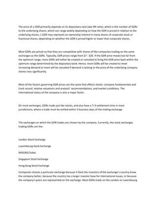 The price of a GDR primarily depends on its depositary ratio (aka DR ratio), which is the number of GDRs
to the underlying shares, which can range widely depending on how the GDR is priced in relation to the
underlying shares; 1 GDR may represent an ownership interest in many shares of corporate stock or
fractional shares, depending on whether the GDR is priced higher or lower than corporate shares.
Most GDRs are priced so that they are competitive with shares of like companies trading on the same
exchanges as the GDRs. Typically, GDR prices range from $7 - $20. If the GDR price moves too far from
the optimum range, more GDRs will either be created or canceled to bring the GDR price back within the
optimum range determined by the depositary bank. Hence, more GDRs will be created to meet
increasing demand or more will be canceled if demand is lacking or the price of the underlying company
shares rises significantly.
Most of the factors governing GDR prices are the same that affects stocks: company fundamentals and
track record, relative valuations and analysts’ recommendations, and market conditions. The
international status of the company is also a major factor.
On most exchanges, GDRs trade just like stocks, and also have a T+3 settlement time in most
jurisdictions, where a trade must be settled within 3 business days of the trading exchange.
The exchanges on which the GDR trades are chosen by the company. Currently, the stock exchanges
trading GDRs are the:
London Stock Exchange
Luxembourg Stock Exchange
NASDAQ Dubai
Singapore Stock Exchange
Hong Kong Stock Exchange
Companies choose a particular exchange because it feels the investors of the exchange’s country know
the company better, because the country has a larger investor base for international issues, or because
the company’s peers are represented on the exchange. Most GDRs trade on the London or Luxembourg
 