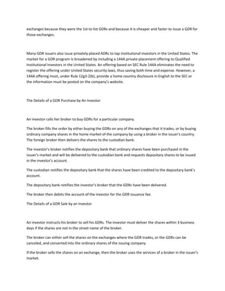 exchanges because they were the 1st to list GDRs and because it is cheaper and faster to issue a GDR for
those exchanges.
Many GDR issuers also issue privately placed ADRs to tap institutional investors in the United States. The
market for a GDR program is broadened by including a 144A private placement offering to Qualified
Institutional Investors in the United States. An offering based on SEC Rule 144A eliminates the need to
register the offering under United States security laws, thus saving both time and expense. However, a
144A offering must, under Rule 12g3-2(b), provide a home country disclosure in English to the SEC or
the information must be posted on the company’s website.
The Details of a GDR Purchase by An Investor
An investor calls her broker to buy GDRs for a particular company.
The broker fills the order by either buying the GDRs on any of the exchanges that it trades, or by buying
ordinary company shares in the home market of the company by using a broker in the issuer's country.
The foreign broker then delivers the shares to the custodian bank.
The investor’s broker notifies the depositary bank that ordinary shares have been purchased in the
issuer's market and will be delivered to the custodian bank and requests depositary shares to be issued
in the investor’s account.
The custodian notifies the depositary bank that the shares have been credited to the depositary bank’s
account.
The depositary bank notifies the investor’s broker that the GDRs have been delivered.
The broker then debits the account of the investor for the GDR issuance fee.
The Details of a GDR Sale by an Investor
An investor instructs his broker to sell his GDRs. The investor must deliver the shares within 3 business
days if the shares are not in the street name of the broker.
The broker can either sell the shares on the exchanges where the GDR trades, or the GDRs can be
canceled, and converted into the ordinary shares of the issuing company.
If the broker sells the shares on an exchange, then the broker uses the services of a broker in the issuer's
market.
 
