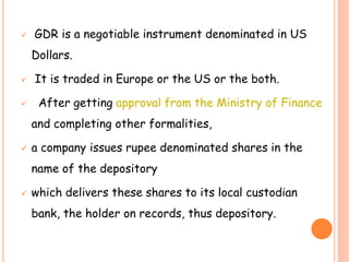  GDR is a negotiable instrument denominated in US 
Dollars. 
 It is traded in Europe or the US or the both. 
 After getting approval from the Ministry of Finance 
and completing other formalities, 
 a company issues rupee denominated shares in the 
name of the depository 
 which delivers these shares to its local custodian 
bank, the holder on records, thus depository. 
 