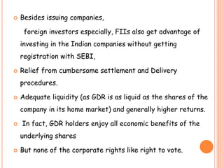  Besides issuing companies, 
foreign investors especially, FIIs also get advantage of 
investing in the Indian companies without getting 
registration with SEBI, 
 Relief from cumbersome settlement and Delivery 
procedures. 
 Adequate liquidity (as GDR is as liquid as the shares of the 
company in its home market) and generally higher returns. 
 In fact, GDR holders enjoy all economic benefits of the 
underlying shares 
 But none of the corporate rights like right to vote. 
