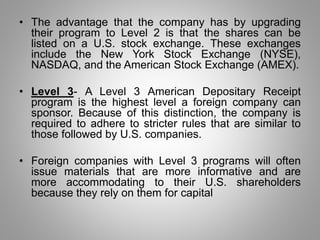 • The advantage that the company has by upgrading 
their program to Level 2 is that the shares can be 
listed on a U.S. stock exchange. These exchanges 
include the New York Stock Exchange (NYSE), 
NASDAQ, and the American Stock Exchange (AMEX). 
• Level 3- A Level 3 American Depositary Receipt 
program is the highest level a foreign company can 
sponsor. Because of this distinction, the company is 
required to adhere to stricter rules that are similar to 
those followed by U.S. companies. 
• Foreign companies with Level 3 programs will often 
issue materials that are more informative and are 
more accommodating to their U.S. shareholders 
because they rely on them for capital 
 