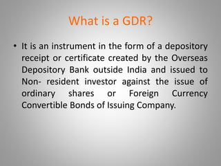 What is a GDR? 
• It is an instrument in the form of a depository 
receipt or certificate created by the Overseas 
Depository Bank outside India and issued to 
Non- resident investor against the issue of 
ordinary shares or Foreign Currency 
Convertible Bonds of Issuing Company. 
 