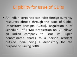 Eligibility for Issue of GDRs 
• An Indian corporate can raise foreign currency 
resources abroad through the issue of Global 
Depository Receipts (GDRs). Regulation 4 of 
Schedule I of FEMA Notification no. 20 allows 
an Indian company to issue its Rupee 
denominated shares to a person resident 
outside India being a depository for the 
purpose of issuing GDRs. 
 