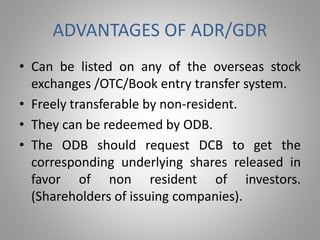 ADVANTAGES OF ADR/GDR 
• Can be listed on any of the overseas stock 
exchanges /OTC/Book entry transfer system. 
• Freely transferable by non-resident. 
• They can be redeemed by ODB. 
• The ODB should request DCB to get the 
corresponding underlying shares released in 
favor of non resident of investors. 
(Shareholders of issuing companies). 
 