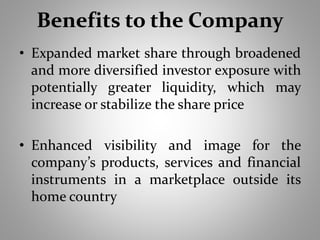 Benefits to the Company 
• Expanded market share through broadened 
and more diversified investor exposure with 
potentially greater liquidity, which may 
increase or stabilize the share price 
• Enhanced visibility and image for the 
company’s products, services and financial 
instruments in a marketplace outside its 
home country 
 