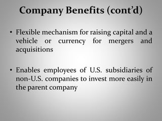 Company Benefits (cont’d) 
• Flexible mechanism for raising capital and a 
vehicle or currency for mergers and 
acquisitions 
• Enables employees of U.S. subsidiaries of 
non-U.S. companies to invest more easily in 
the parent company 
 