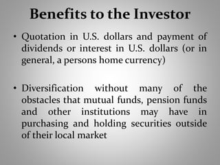 Benefits to the Investor 
• Quotation in U.S. dollars and payment of 
dividends or interest in U.S. dollars (or in 
general, a persons home currency) 
• Diversification without many of the 
obstacles that mutual funds, pension funds 
and other institutions may have in 
purchasing and holding securities outside 
of their local market 
 