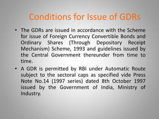 Conditions for Issue of GDRs 
• The GDRs are issued in accordance with the Scheme 
for issue of Foreign Currency Convertible Bonds and 
Ordinary Shares (Through Depository Receipt 
Mechanism) Scheme, 1993 and guidelines issued by 
the Central Government thereunder from time to 
time. 
• A GDR is permitted by RBI under Automatic Route 
subject to the sectoral caps as specified vide Press 
Note No.14 (1997 series) dated 8th October 1997 
issued by the Government of India, Ministry of 
Industry. 
 