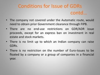 Conditions for Issue of GDRs 
contd… 
• The company not covered under the Automatic route, would 
need to obtain prior Government clearance through FIPB. 
• There are no end-use restrictions on GDR/ADR issue 
proceeds, except for an express ban on investment in real 
estate and stock markets. 
• There is no limit up to which an Indian company can raise 
GDRs. 
• There is no restriction on the number of Euro-Issues to be 
floated by a company or a group of companies in a financial 
year. 
 
