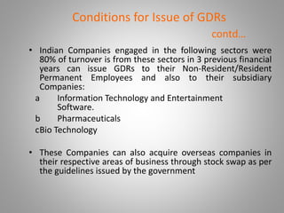 Conditions for Issue of GDRs 
contd… 
• Indian Companies engaged in the following sectors were 
80% of turnover is from these sectors in 3 previous financial 
years can issue GDRs to their Non-Resident/Resident 
Permanent Employees and also to their subsidiary 
Companies: 
a Information Technology and Entertainment 
Software. 
b Pharmaceuticals 
cBio Technology 
• These Companies can also acquire overseas companies in 
their respective areas of business through stock swap as per 
the guidelines issued by the government 
 