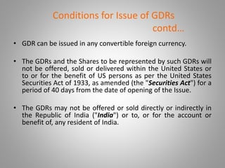 Conditions for Issue of GDRs 
contd… 
• GDR can be issued in any convertible foreign currency. 
• The GDRs and the Shares to be represented by such GDRs will 
not be offered, sold or delivered within the United States or 
to or for the benefit of US persons as per the United States 
Securities Act of 1933, as amended (the "Securities Act") for a 
period of 40 days from the date of opening of the Issue. 
• The GDRs may not be offered or sold directly or indirectly in 
the Republic of India ("India") or to, or for the account or 
benefit of, any resident of India. 
 