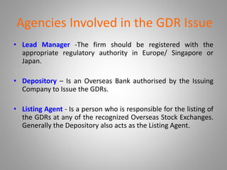 Agencies Involved in the GDR Issue 
• Lead Manager -The firm should be registered with the 
appropriate regulatory authority in Europe/ Singapore or 
Japan. 
• Depository – Is an Overseas Bank authorised by the Issuing 
Company to Issue the GDRs. 
• Listing Agent - Is a person who is responsible for the listing of 
the GDRs at any of the recognized Overseas Stock Exchanges. 
Generally the Depository also acts as the Listing Agent. 
 