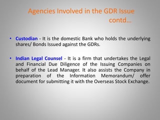 Agencies Involved in the GDR Issue 
contd… 
• Custodian - It is the domestic Bank who holds the underlying 
shares/ Bonds Issued against the GDRs. 
• Indian Legal Counsel - It is a firm that undertakes the Legal 
and Financial Due Diligence of the Issuing Companies on 
behalf of the Lead Manager. It also assists the Company in 
preparation of the Information Memorandum/ offer 
document for submitting it with the Overseas Stock Exchange. 
 