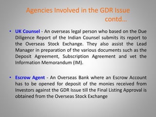 Agencies Involved in the GDR Issue 
contd… 
• UK Counsel - An overseas legal person who based on the Due 
Diligence Report of the Indian Counsel submits its report to 
the Overseas Stock Exchange. They also assist the Lead 
Manager in preparation of the various documents such as the 
Deposit Agreement, Subscription Agreement and vet the 
Information Memorandum (IM). 
• Escrow Agent - An Overseas Bank where an Escrow Account 
has to be opened for deposit of the monies received from 
Investors against the GDR Issue till the Final Listing Approval is 
obtained from the Overseas Stock Exchange 
 