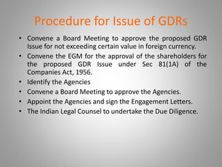 Procedure for Issue of GDRs 
• Convene a Board Meeting to approve the proposed GDR 
Issue for not exceeding certain value in foreign currency. 
• Convene the EGM for the approval of the shareholders for 
the proposed GDR Issue under Sec 81(1A) of the 
Companies Act, 1956. 
• Identify the Agencies 
• Convene a Board Meeting to approve the Agencies. 
• Appoint the Agencies and sign the Engagement Letters. 
• The Indian Legal Counsel to undertake the Due Diligence. 
 