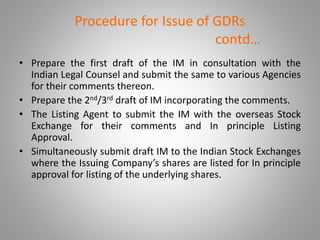 Procedure for Issue of GDRs 
contd… 
• Prepare the first draft of the IM in consultation with the 
Indian Legal Counsel and submit the same to various Agencies 
for their comments thereon. 
• Prepare the 2nd/3rd draft of IM incorporating the comments. 
• The Listing Agent to submit the IM with the overseas Stock 
Exchange for their comments and In principle Listing 
Approval. 
• Simultaneously submit draft IM to the Indian Stock Exchanges 
where the Issuing Company’s shares are listed for In principle 
approval for listing of the underlying shares. 
 