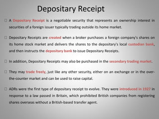 Depositary Receipt 
A Depositary Receipt is a negotiable security that represents an ownership interest in 
securities of a foreign issuer typically trading outside its home market. 
Depositary Receipts are created when a broker purchases a foreign company's shares on 
its home stock market and delivers the shares to the depositary's local custodian bank, 
and then instructs the depositary bank to issue Depositary Receipts. 
In addition, Depositary Receipts may also be purchased in the secondary trading market. 
They may trade freely, just like any other security, either on an exchange or in the over-the- 
counter market and can be used to raise capital. 
ADRs were the first type of depositary receipt to evolve. They were introduced in 1927 in 
response to a law passed in Britain, which prohibited British companies from registering 
shares overseas without a British-based transfer agent. 
 
