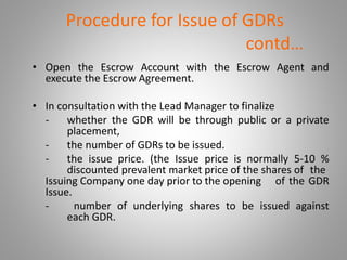 Procedure for Issue of GDRs 
contd… 
• Open the Escrow Account with the Escrow Agent and 
execute the Escrow Agreement. 
• In consultation with the Lead Manager to finalize 
- whether the GDR will be through public or a private 
placement, 
- the number of GDRs to be issued. 
- the issue price. (the Issue price is normally 5-10 % 
discounted prevalent market price of the shares of the 
Issuing Company one day prior to the opening of the GDR 
Issue. 
- number of underlying shares to be issued against 
each GDR. 
 