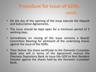 Procedure for Issue of GDRs 
contd… 
• On the day of the opening of the Issue execute the Deposit 
and Subscription Agreements. 
• The Issue should be kept open for a minimum period of 3 
working days. 
• Immediately on closing of the Issue convene a Board/ 
Committee Meeting for allotment of the underlying shares 
against the Issue of the GDRs. 
• Then Deliver the share certificate to the Domestic Custodian 
Bank who will in terms of the Agreement instruct the 
Overseas Depository Bank to Issue the GDR to Non Resident 
Investor against the shares held by the Domestic Custodian 
Bank. 
 
