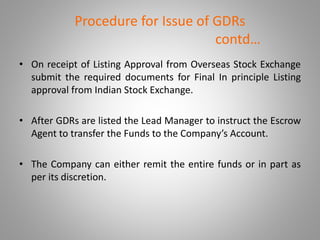 Procedure for Issue of GDRs 
contd… 
• On receipt of Listing Approval from Overseas Stock Exchange 
submit the required documents for Final In principle Listing 
approval from Indian Stock Exchange. 
• After GDRs are listed the Lead Manager to instruct the Escrow 
Agent to transfer the Funds to the Company’s Account. 
• The Company can either remit the entire funds or in part as 
per its discretion. 
 