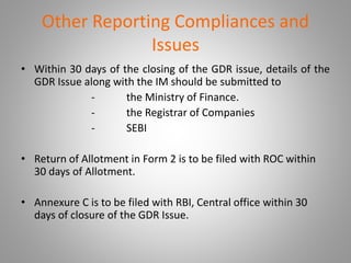 Other Reporting Compliances and 
Issues 
• Within 30 days of the closing of the GDR issue, details of the 
GDR Issue along with the IM should be submitted to 
- the Ministry of Finance. 
- the Registrar of Companies 
- SEBI 
• Return of Allotment in Form 2 is to be filed with ROC within 
30 days of Allotment. 
• Annexure C is to be filed with RBI, Central office within 30 
days of closure of the GDR Issue. 
 
