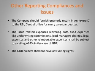 Other Reporting Compliances and 
Issues 
• The Company should furnish quarterly return in Annexure D 
to the RBI, Central office for every calendar quarter. 
• The Issue related expenses (covering both fixed expenses 
like underwriting commissions, lead managers charges, legal 
expenses and other reimbursable expenses) shall be subject 
to a ceiling of 4% in the case of GDR. 
• The GDR holders shall not have any voting rights. 
 