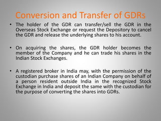 Conversion and Transfer of GDRs 
• The holder of the GDR can transfer/sell the GDR in the 
Overseas Stock Exchange or request the Depository to cancel 
the GDR and release the underlying shares to his account. 
• On acquiring the shares, the GDR holder becomes the 
member of the Company and he can trade his shares in the 
Indian Stock Exchanges. 
• A registered broker in India may, with the permission of the 
custodian purchase shares of an Indian Company on behalf of 
a person resident outside India in the recognized Stock 
Exchange in India and deposit the same with the custodian for 
the purpose of converting the shares into GDRs. 
 