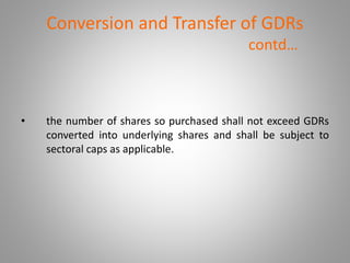 Conversion and Transfer of GDRs 
contd… 
• the number of shares so purchased shall not exceed GDRs 
converted into underlying shares and shall be subject to 
sectoral caps as applicable. 
 
