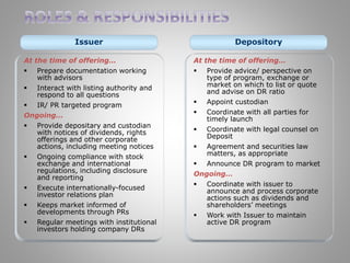 Issuer Depository 
At the time of offering… 
 Prepare documentation working 
with advisors 
 Interact with listing authority and 
respond to all questions 
 IR/ PR targeted program 
Ongoing… 
 Provide depositary and custodian 
with notices of dividends, rights 
offerings and other corporate 
actions, including meeting notices 
 Ongoing compliance with stock 
exchange and international 
regulations, including disclosure 
and reporting 
 Execute internationally-focused 
investor relations plan 
 Keeps market informed of 
developments through PRs 
 Regular meetings with institutional 
investors holding company DRs 
At the time of offering… 
 Provide advice/ perspective on 
type of program, exchange or 
market on which to list or quote 
and advise on DR ratio 
 Appoint custodian 
 Coordinate with all parties for 
timely launch 
 Coordinate with legal counsel on 
Deposit 
 Agreement and securities law 
matters, as appropriate 
 Announce DR program to market 
Ongoing… 
 Coordinate with issuer to 
announce and process corporate 
actions such as dividends and 
shareholders’ meetings 
 Work with Issuer to maintain 
active DR program 
 