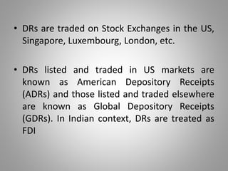 • DRs are traded on Stock Exchanges in the US, 
Singapore, Luxembourg, London, etc. 
• DRs listed and traded in US markets are 
known as American Depository Receipts 
(ADRs) and those listed and traded elsewhere 
are known as Global Depository Receipts 
(GDRs). In Indian context, DRs are treated as 
FDI 
 