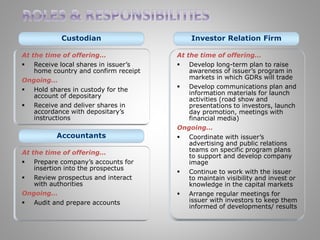 Custodian 
At the time of offering… 
 Receive local shares in issuer’s 
home country and confirm receipt 
Ongoing… 
 Hold shares in custody for the 
account of depositary 
 Receive and deliver shares in 
accordance with depositary’s 
instructions 
Investor Relation Firm 
At the time of offering… 
 Develop long-term plan to raise 
awareness of issuer’s program in 
markets in which GDRs will trade 
 Develop communications plan and 
information materials for launch 
activities (road show and 
presentations to investors, launch 
day promotion, meetings with 
financial media) 
Ongoing… 
 Coordinate with issuer’s 
advertising and public relations 
teams on specific program plans 
to support and develop company 
image 
 Continue to work with the issuer 
to maintain visibility and invest or 
knowledge in the capital markets 
 Arrange regular meetings for 
issuer with investors to keep them 
informed of developments/ results 
Accountants 
At the time of offering… 
 Prepare company’s accounts for 
insertion into the prospectus 
 Review prospectus and interact 
with authorities 
Ongoing… 
 Audit and prepare accounts 
 