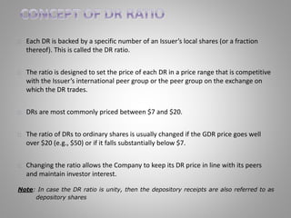 Each DR is backed by a specific number of an Issuer’s local shares (or a fraction 
thereof). This is called the DR ratio. 
The ratio is designed to set the price of each DR in a price range that is competitive 
with the Issuer’s international peer group or the peer group on the exchange on 
which the DR trades. 
DRs are most commonly priced between $7 and $20. 
The ratio of DRs to ordinary shares is usually changed if the GDR price goes well 
over $20 (e.g., $50) or if it falls substantially below $7. 
Changing the ratio allows the Company to keep its DR price in line with its peers 
and maintain investor interest. 
Note: In case the DR ratio is unity, then the depository receipts are also referred to as 
depository shares 
 