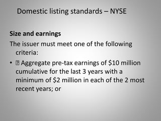 Domestic listing standards – NYSE 
Size and earnings 
The issuer must meet one of the following 
criteria: 
• „ Aggregate pre-tax earnings of $10 million 
cumulative for the last 3 years with a 
minimum of $2 million in each of the 2 most 
recent years; or 
 