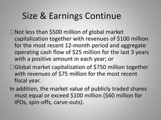 Size & Earnings Continue 
Not less than $500 million of global market 
capitalization together with revenues of $100 million 
for the most recent 12-month period and aggregate 
operating cash flow of $25 million for the last 3 years 
with a positive amount in each year; or 
Global market capitalization of $750 million together 
with revenues of $75 million for the most recent 
fiscal year. 
In addition, the market value of publicly traded shares 
must equal or exceed $100 million ($60 million for 
IPOs, spin-offs, carve-outs). 
 