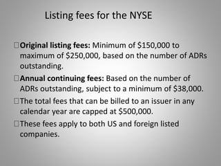 Listing fees for the NYSE 
Original listing fees: Minimum of $150,000 to 
maximum of $250,000, based on the number of ADRs 
outstanding. 
Annual continuing fees: Based on the number of 
ADRs outstanding, subject to a minimum of $38,000. 
The total fees that can be billed to an issuer in any 
calendar year are capped at $500,000. 
These fees apply to both US and foreign listed 
companies. 
 