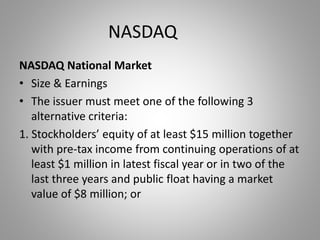 NASDAQ 
NASDAQ National Market 
• Size & Earnings 
• The issuer must meet one of the following 3 
alternative criteria: 
1. Stockholders’ equity of at least $15 million together 
with pre-tax income from continuing operations of at 
least $1 million in latest fiscal year or in two of the 
last three years and public float having a market 
value of $8 million; or 
 
