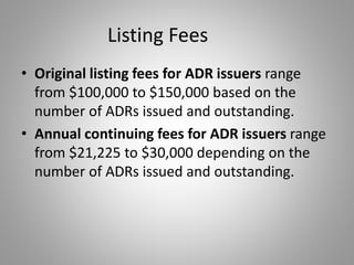 Listing Fees 
• Original listing fees for ADR issuers range 
from $100,000 to $150,000 based on the 
number of ADRs issued and outstanding. 
• Annual continuing fees for ADR issuers range 
from $21,225 to $30,000 depending on the 
number of ADRs issued and outstanding. 
 