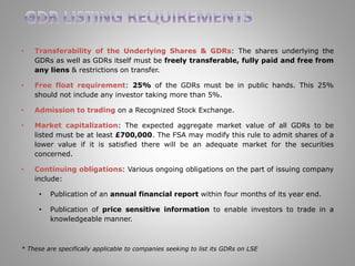 • Transferability of the Underlying Shares & GDRs: The shares underlying the 
GDRs as well as GDRs itself must be freely transferable, fully paid and free from 
any liens & restrictions on transfer. 
• Free float requirement: 25% of the GDRs must be in public hands. This 25% 
should not include any investor taking more than 5%. 
• Admission to trading on a Recognized Stock Exchange. 
• Market capitalization: The expected aggregate market value of all GDRs to be 
listed must be at least £700,000. The FSA may modify this rule to admit shares of a 
lower value if it is satisfied there will be an adequate market for the securities 
concerned. 
• Continuing obligations: Various ongoing obligations on the part of issuing company 
include: 
• Publication of an annual financial report within four months of its year end. 
• Publication of price sensitive information to enable investors to trade in a 
knowledgeable manner. 
* These are specifically applicable to companies seeking to list its GDRs on LSE 
 